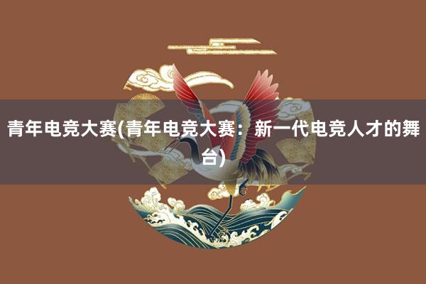 青年电竞大赛(青年电竞大赛：新一代电竞人才的舞台)