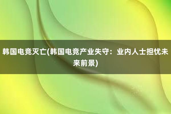 韩国电竞灭亡(韩国电竞产业失守：业内人士担忧未来前景)