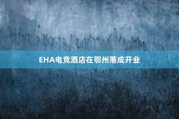 EHA电竞酒店在鄂州落成开业