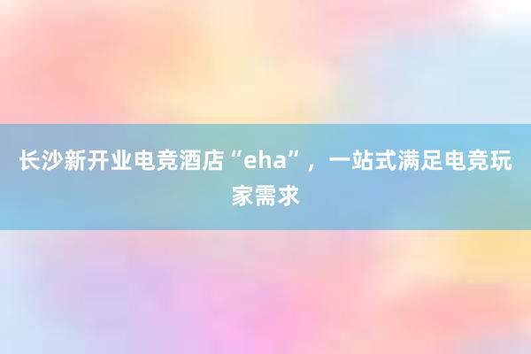 长沙新开业电竞酒店“eha”，一站式满足电竞玩家需求