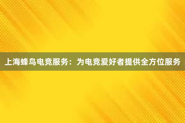 上海蜂鸟电竞服务：为电竞爱好者提供全方位服务