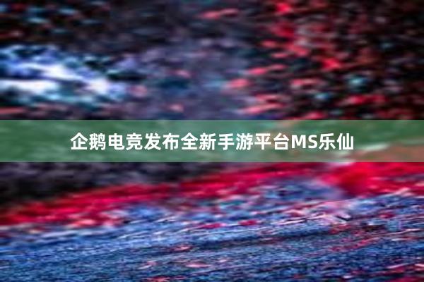 企鹅电竞发布全新手游平台MS乐仙