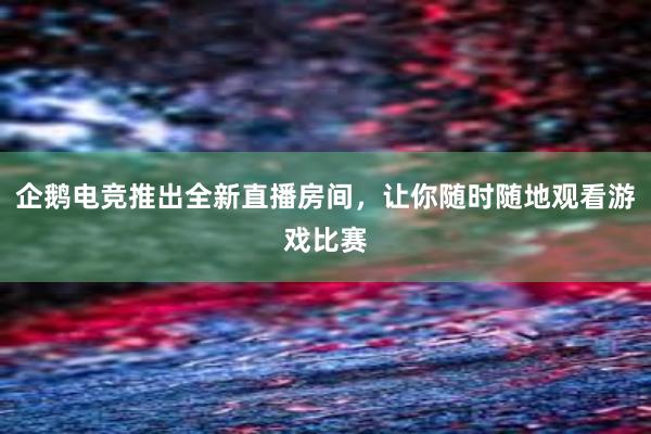 企鹅电竞推出全新直播房间，让你随时随地观看游戏比赛