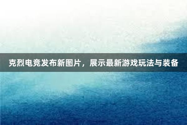 克烈电竞发布新图片，展示最新游戏玩法与装备