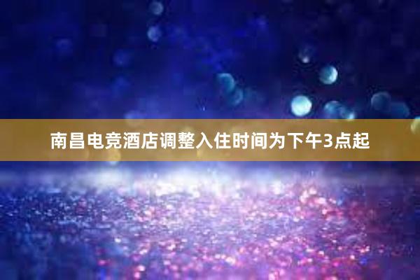 南昌电竞酒店调整入住时间为下午3点起