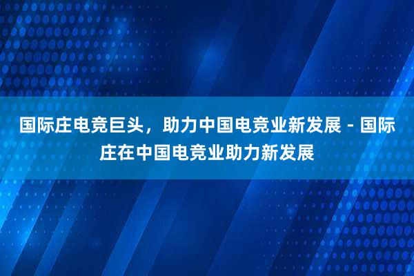 国际庄电竞巨头，助力中国电竞业新发展 - 国际庄在中国电竞业助力新发展