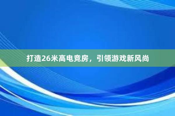 打造26米高电竞房，引领游戏新风尚