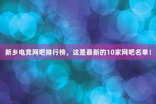 新乡电竞网吧排行榜，这是最新的10家网吧名单！