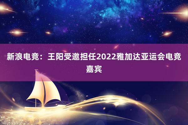 新浪电竞：王阳受邀担任2022雅加达亚运会电竞嘉宾