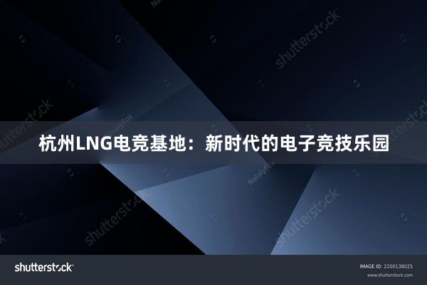 杭州LNG电竞基地：新时代的电子竞技乐园