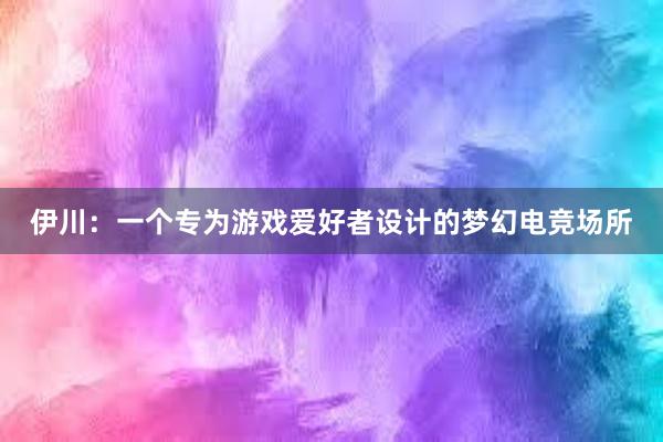 伊川：一个专为游戏爱好者设计的梦幻电竞场所