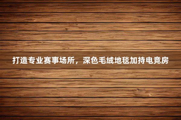 打造专业赛事场所，深色毛绒地毯加持电竞房