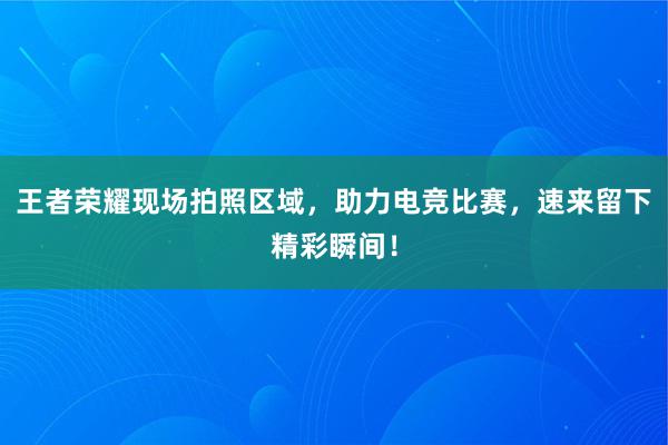 王者荣耀现场拍照区域，助力电竞比赛，速来留下精彩瞬间！