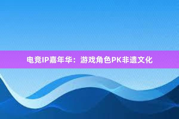 电竞IP嘉年华：游戏角色PK非遗文化