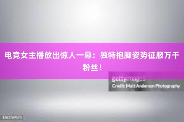 电竞女主播放出惊人一幕：独特抱脚姿势征服万千粉丝！