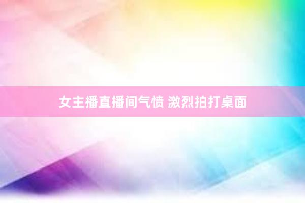 女主播直播间气愤 激烈拍打桌面