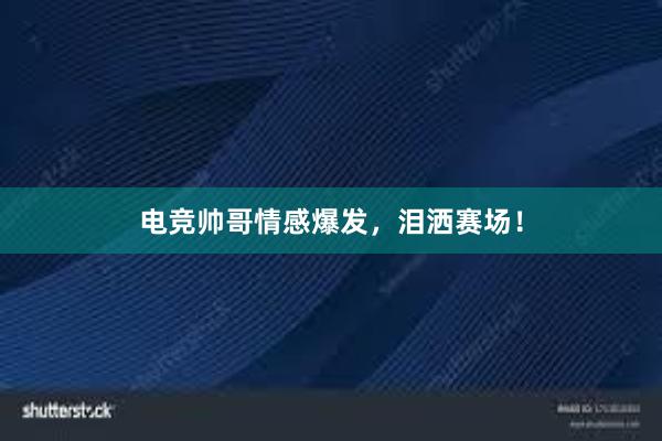 电竞帅哥情感爆发，泪洒赛场！