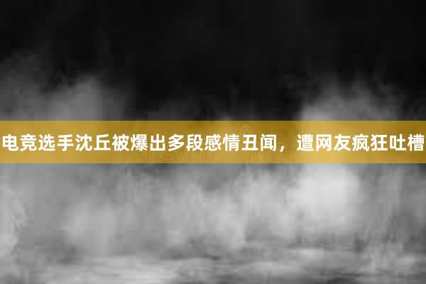 电竞选手沈丘被爆出多段感情丑闻，遭网友疯狂吐槽