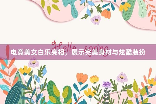 电竞美女白乐亮相，展示完美身材与炫酷装扮