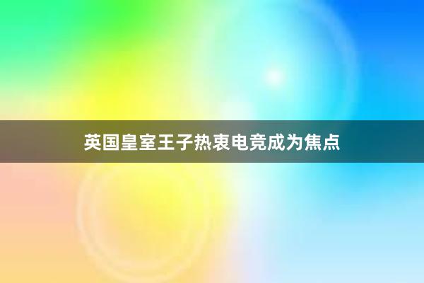 英国皇室王子热衷电竞成为焦点