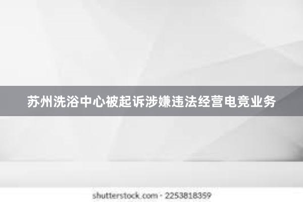 苏州洗浴中心被起诉涉嫌违法经营电竞业务