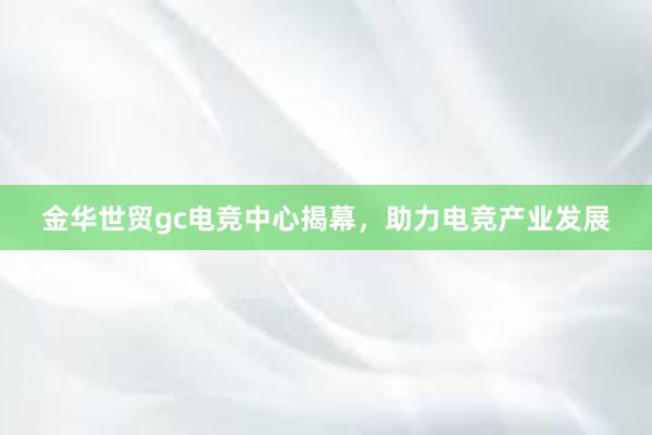 金华世贸gc电竞中心揭幕，助力电竞产业发展