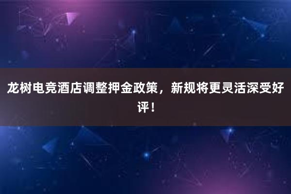 龙树电竞酒店调整押金政策，新规将更灵活深受好评！